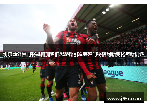 切尔西外租门将凯帕加盟伯恩茅斯引发英超门将格局新变化与新机遇