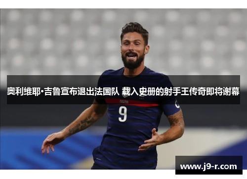 奥利维耶·吉鲁宣布退出法国队 载入史册的射手王传奇即将谢幕