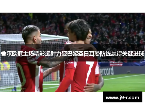 舍尔欧冠主场精彩远射力破巴黎圣日耳曼防线赢得关键进球