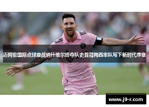 迈阿密国际点球鏖战纳什维尔终夺队史首冠梅西率队写下新时代序章