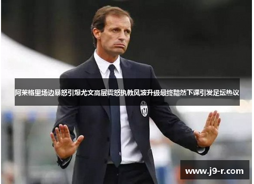 阿莱格里场边暴怒引爆尤文高层震怒执教风波升级最终黯然下课引发足坛热议
