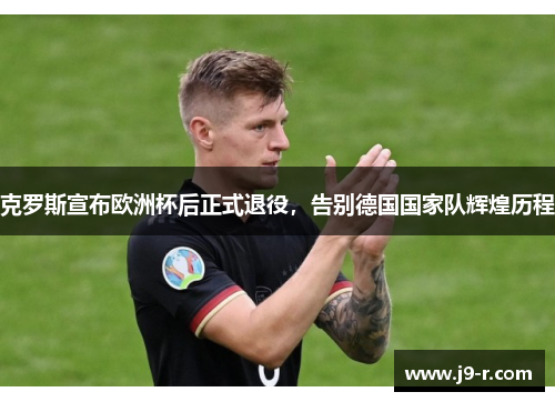 克罗斯宣布欧洲杯后正式退役，告别德国国家队辉煌历程
