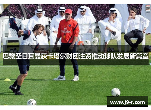 巴黎圣日耳曼获卡塔尔财团注资推动球队发展新篇章