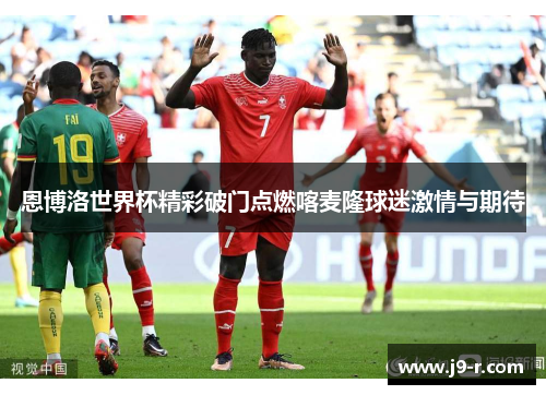 恩博洛世界杯精彩破门点燃喀麦隆球迷激情与期待