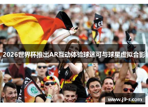 2026世界杯推出AR互动体验球迷可与球星虚拟合影
