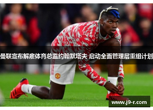 曼联宣布解雇体育总监约翰默塔夫 启动全面管理层重组计划
