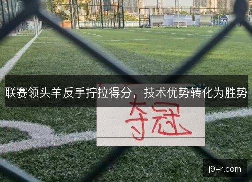联赛领头羊反手拧拉得分，技术优势转化为胜势